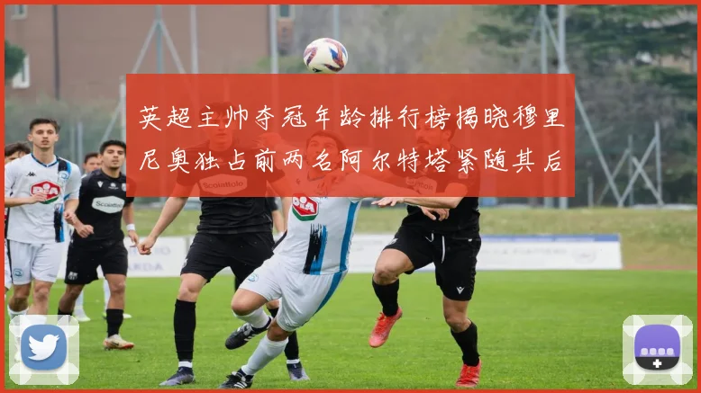 英超主帅夺冠年龄排行榜揭晓穆里尼奥独占前两名阿尔特塔紧随其后