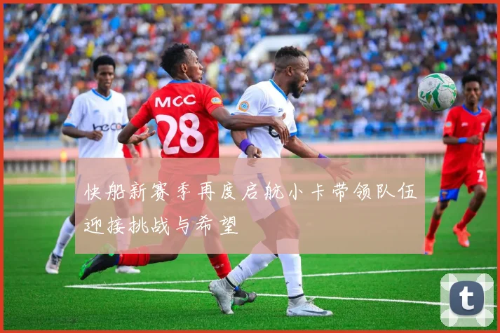 快船新赛季再度启航小卡带领队伍迎接挑战与希望