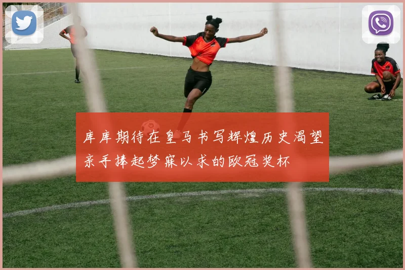 库库期待在皇马书写辉煌历史渴望亲手捧起梦寐以求的欧冠奖杯