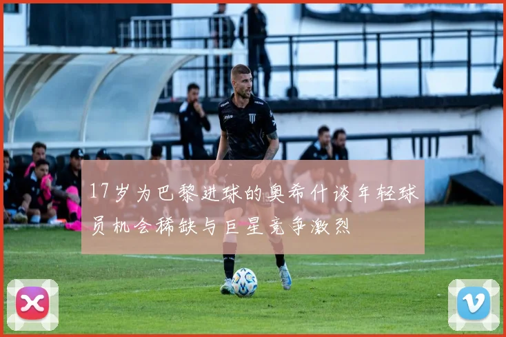 17岁为巴黎进球的奥希什谈年轻球员机会稀缺与巨星竞争激烈