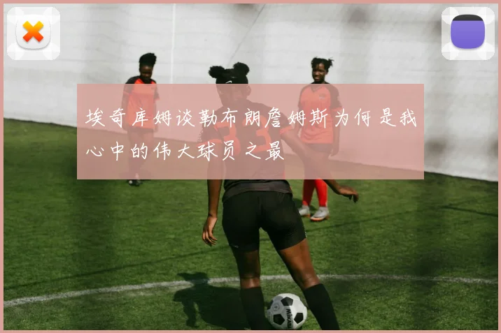 埃奇库姆谈勒布朗詹姆斯为何是我心中的伟大球员之最