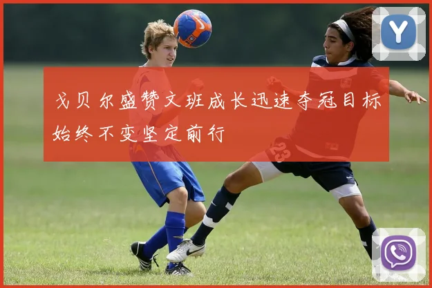戈贝尔盛赞文班成长迅速夺冠目标始终不变坚定前行