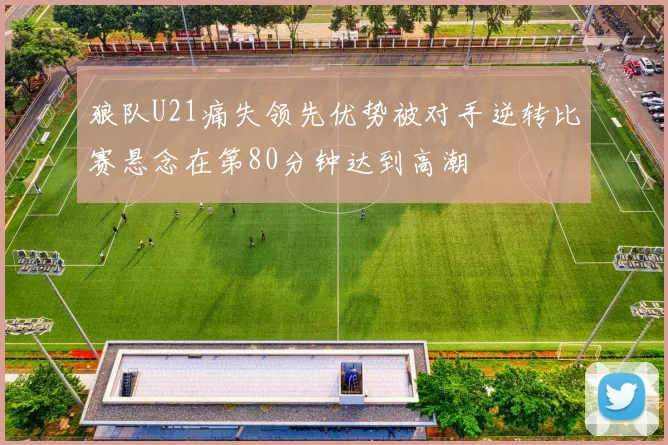 狼队U21痛失领先优势被对手逆转比赛悬念在第80分钟达到高潮