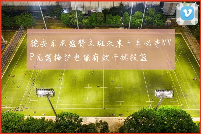 德安东尼盛赞文班未来十年必夺MVP无需掩护也能有效干扰投篮