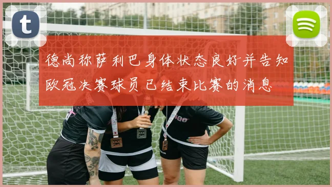 德尚称萨利巴身体状态良好并告知欧冠决赛球员已结束比赛的消息