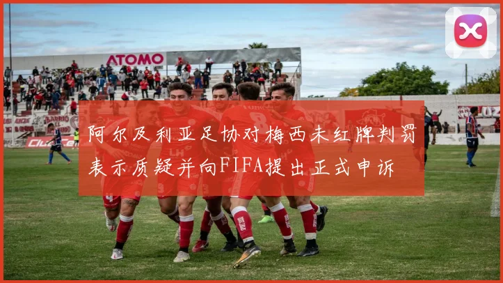 阿尔及利亚足协对梅西未红牌判罚表示质疑并向FIFA提出正式申诉