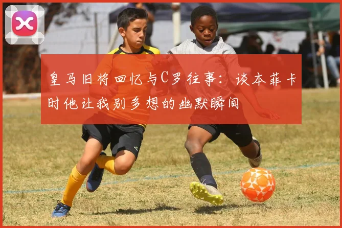 皇马旧将回忆与C罗往事：谈本菲卡时他让我别多想的幽默瞬间