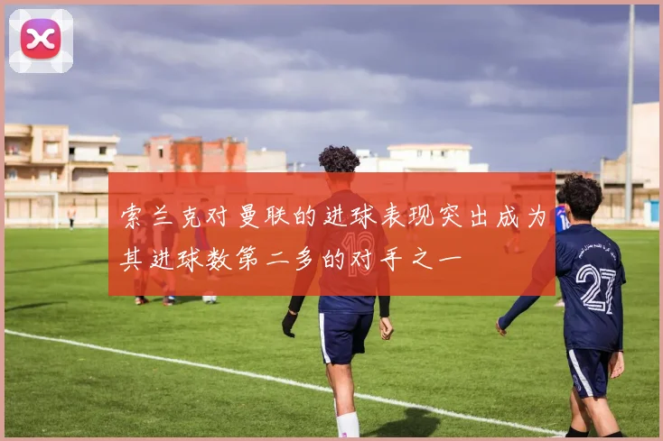 索兰克对曼联的进球表现突出成为其进球数第二多的对手之一