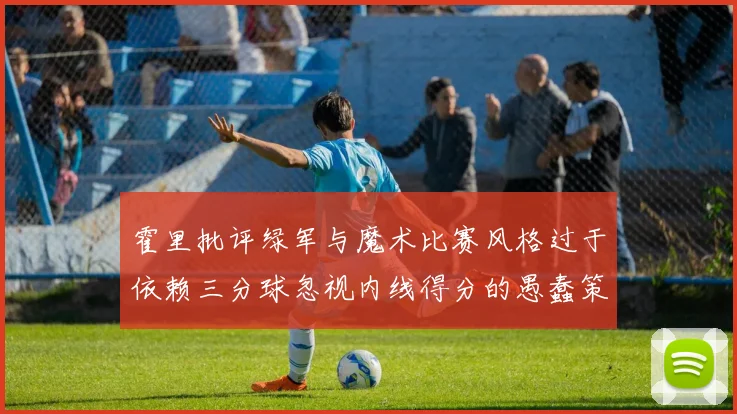 霍里批评绿军与魔术比赛风格过于依赖三分球忽视内线得分的愚蠢策略