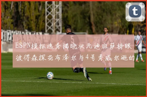 ESPN模拟选秀揭晓状元迪班萨榜眼彼得森探花布泽尔与4号秀威尔逊的精彩表现