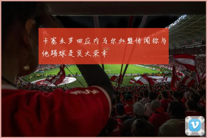 卡塞米罗回应内马尔加盟传闻称与他踢球是莫大荣幸