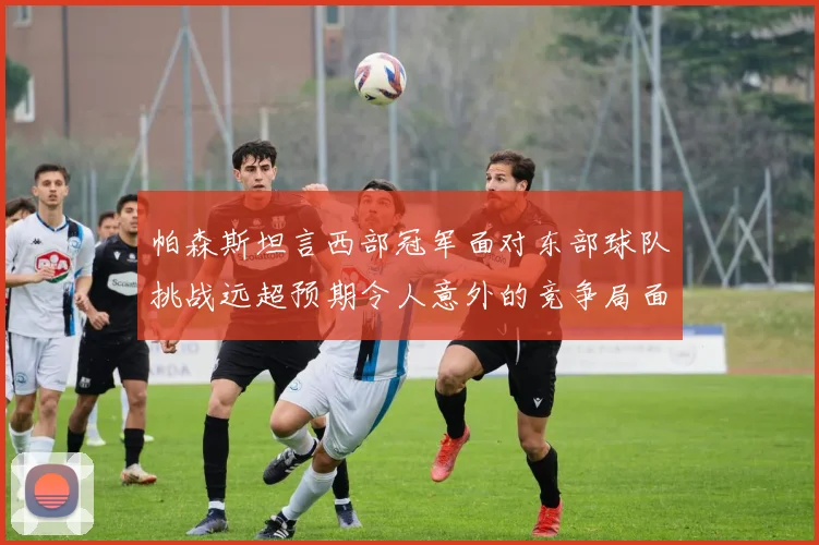 帕森斯坦言西部冠军面对东部球队挑战远超预期令人意外的竞争局面