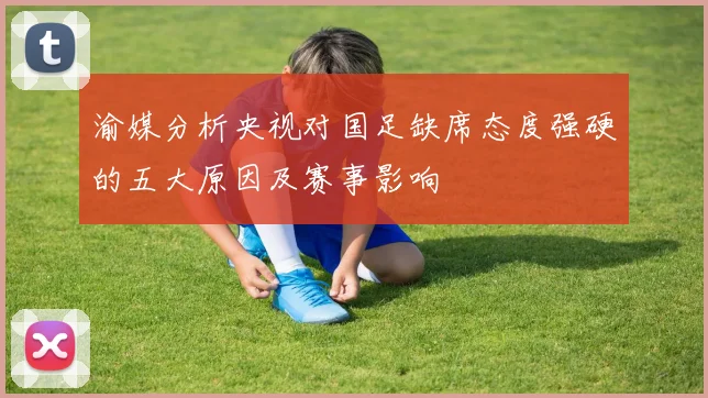 渝媒分析央视对国足缺席态度强硬的五大原因及赛事影响