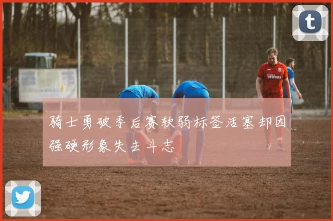 骑士勇破季后赛软弱标签活塞却因强硬形象失去斗志