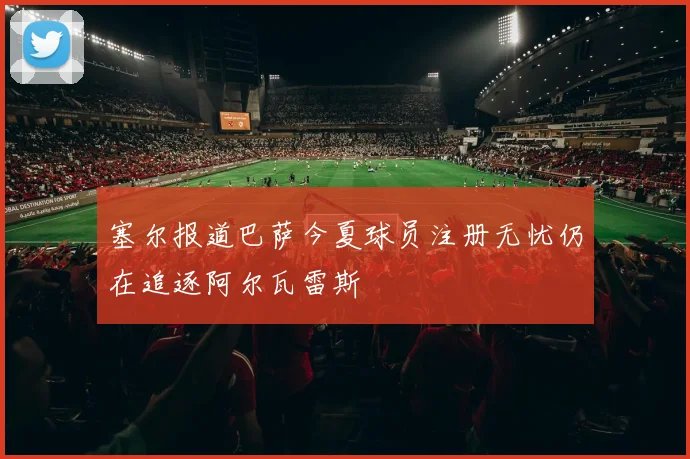 塞尔报道巴萨今夏球员注册无忧仍在追逐阿尔瓦雷斯