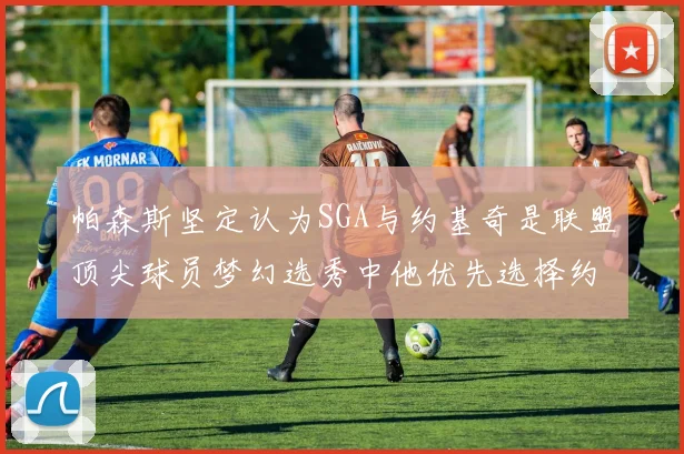 帕森斯坚定认为SGA与约基奇是联盟顶尖球员梦幻选秀中他优先选择约基奇