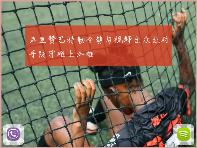 库里赞巴特勒冷静与视野出众让对手防守难上加难