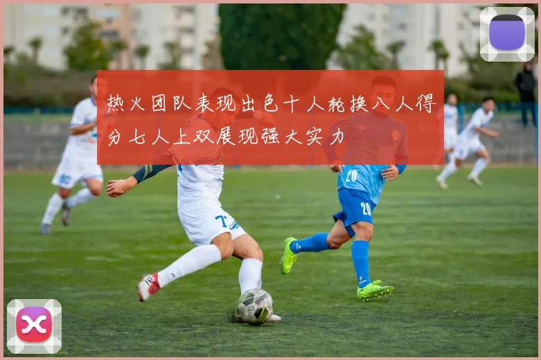热火团队表现出色十人轮换八人得分七人上双展现强大实力