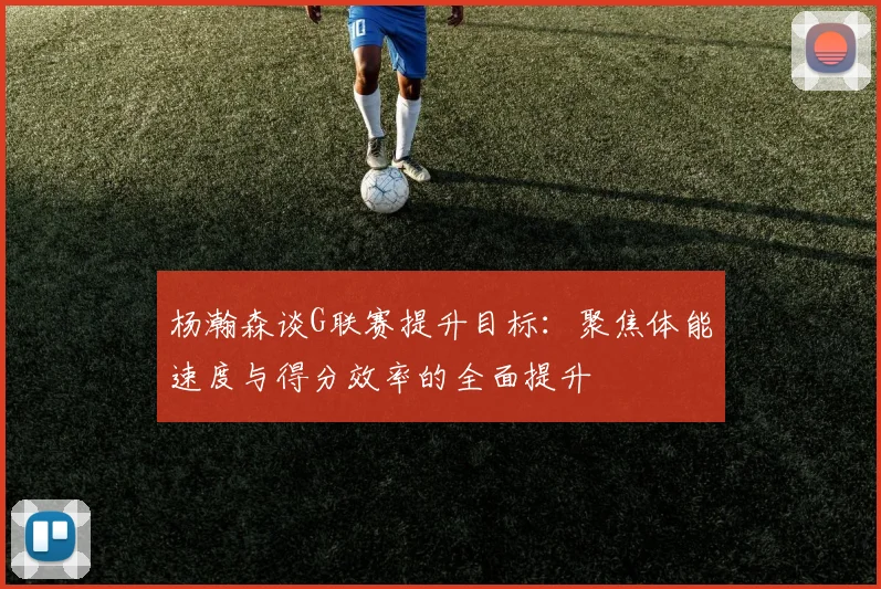 杨瀚森谈G联赛提升目标：聚焦体能速度与得分效率的全面提升