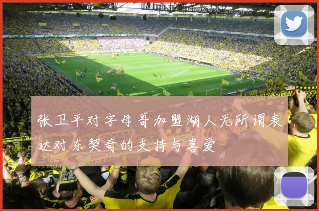 张卫平对字母哥加盟湖人无所谓表达对东契奇的支持与喜爱