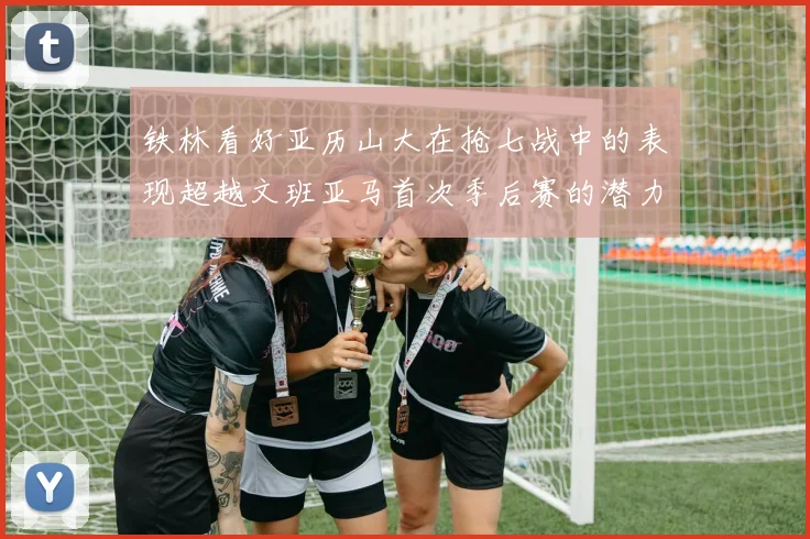 铁林看好亚历山大在抢七战中的表现超越文班亚马首次季后赛的潜力