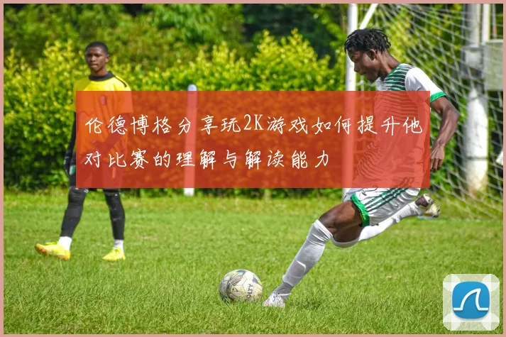 伦德博格分享玩2K游戏如何提升他对比赛的理解与解读能力