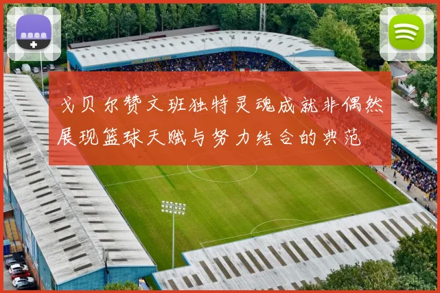戈贝尔赞文班独特灵魂成就非偶然展现篮球天赋与努力结合的典范