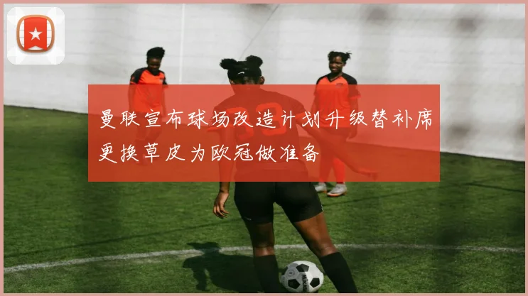 曼联宣布球场改造计划升级替补席更换草皮为欧冠做准备