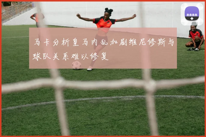 马卡分析皇马内乱加剧维尼修斯与球队关系难以修复