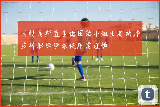 马特乌斯直言德国若小组出局纳帅应辞职诺伊尔使用需谨慎
